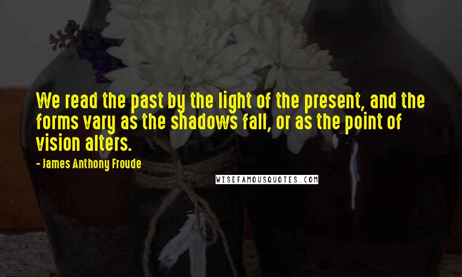 James Anthony Froude Quotes: We read the past by the light of the present, and the forms vary as the shadows fall, or as the point of vision alters.