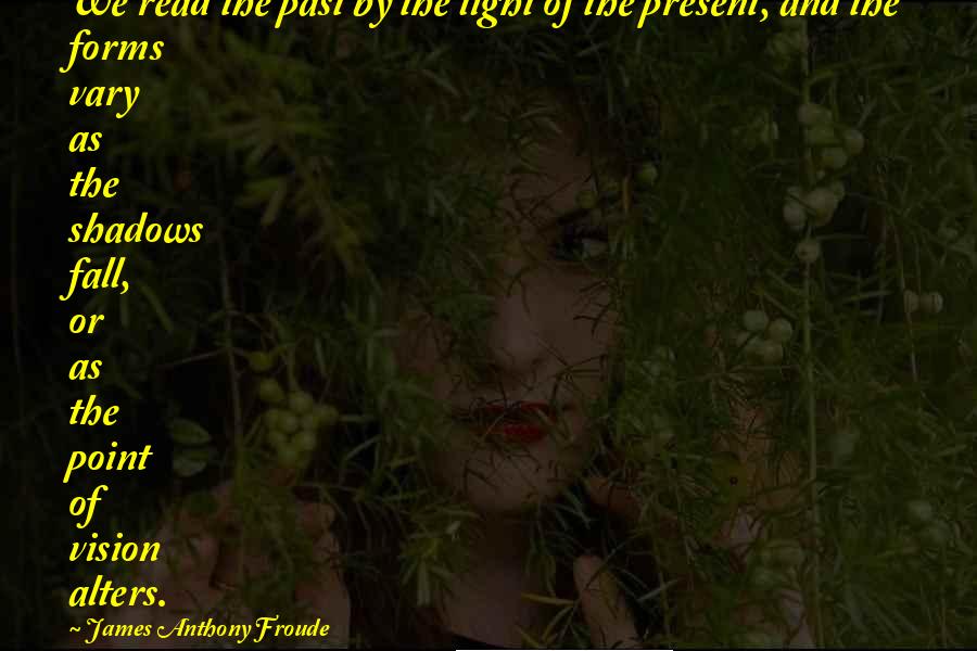 James Anthony Froude Quotes: We read the past by the light of the present, and the forms vary as the shadows fall, or as the point of vision alters.