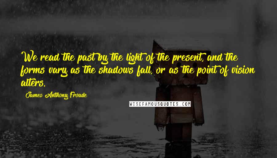 James Anthony Froude Quotes: We read the past by the light of the present, and the forms vary as the shadows fall, or as the point of vision alters.