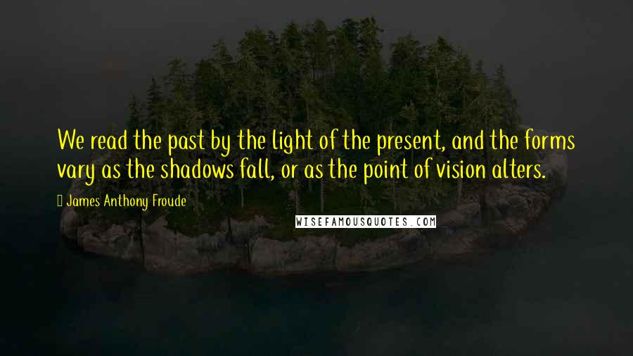 James Anthony Froude Quotes: We read the past by the light of the present, and the forms vary as the shadows fall, or as the point of vision alters.