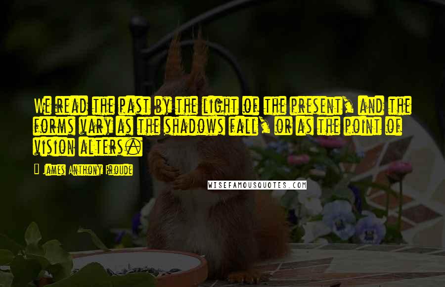 James Anthony Froude Quotes: We read the past by the light of the present, and the forms vary as the shadows fall, or as the point of vision alters.