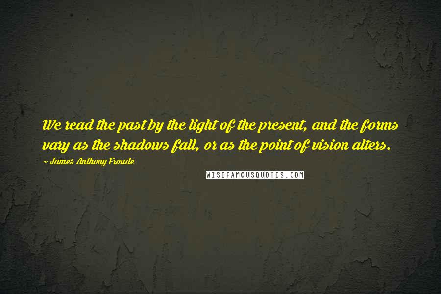 James Anthony Froude Quotes: We read the past by the light of the present, and the forms vary as the shadows fall, or as the point of vision alters.