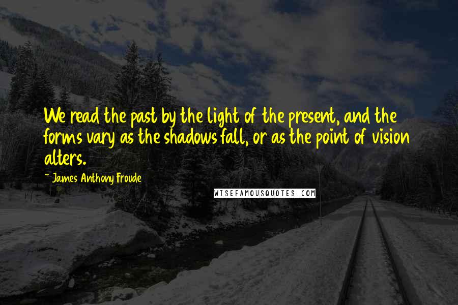 James Anthony Froude Quotes: We read the past by the light of the present, and the forms vary as the shadows fall, or as the point of vision alters.