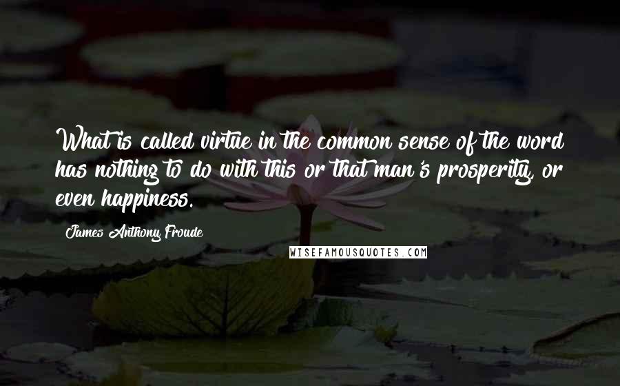 James Anthony Froude Quotes: What is called virtue in the common sense of the word has nothing to do with this or that man's prosperity, or even happiness.