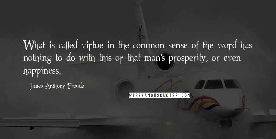 James Anthony Froude Quotes: What is called virtue in the common sense of the word has nothing to do with this or that man's prosperity, or even happiness.