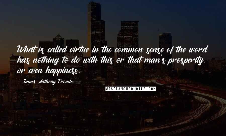 James Anthony Froude Quotes: What is called virtue in the common sense of the word has nothing to do with this or that man's prosperity, or even happiness.