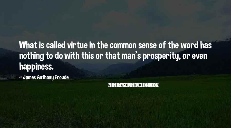 James Anthony Froude Quotes: What is called virtue in the common sense of the word has nothing to do with this or that man's prosperity, or even happiness.