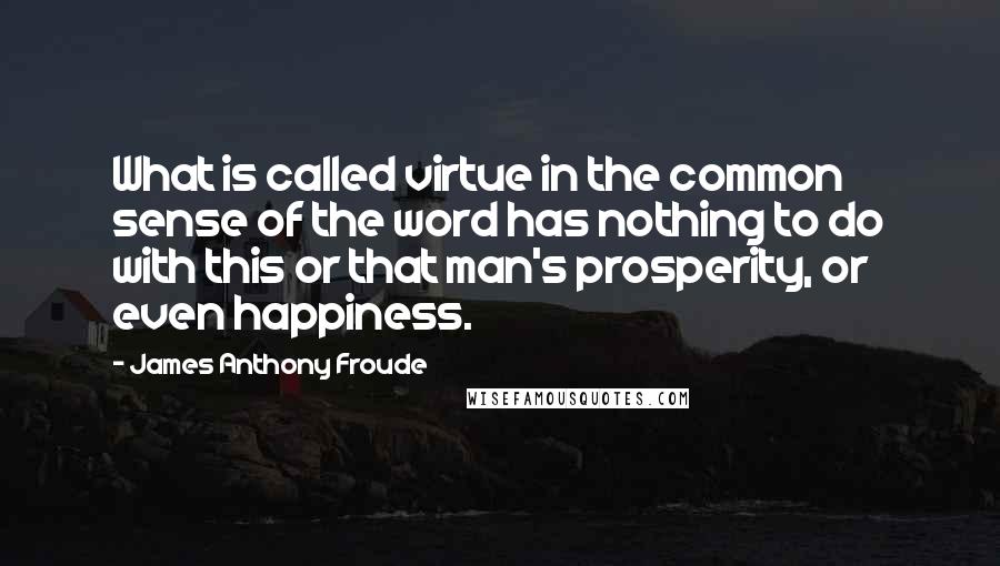 James Anthony Froude Quotes: What is called virtue in the common sense of the word has nothing to do with this or that man's prosperity, or even happiness.