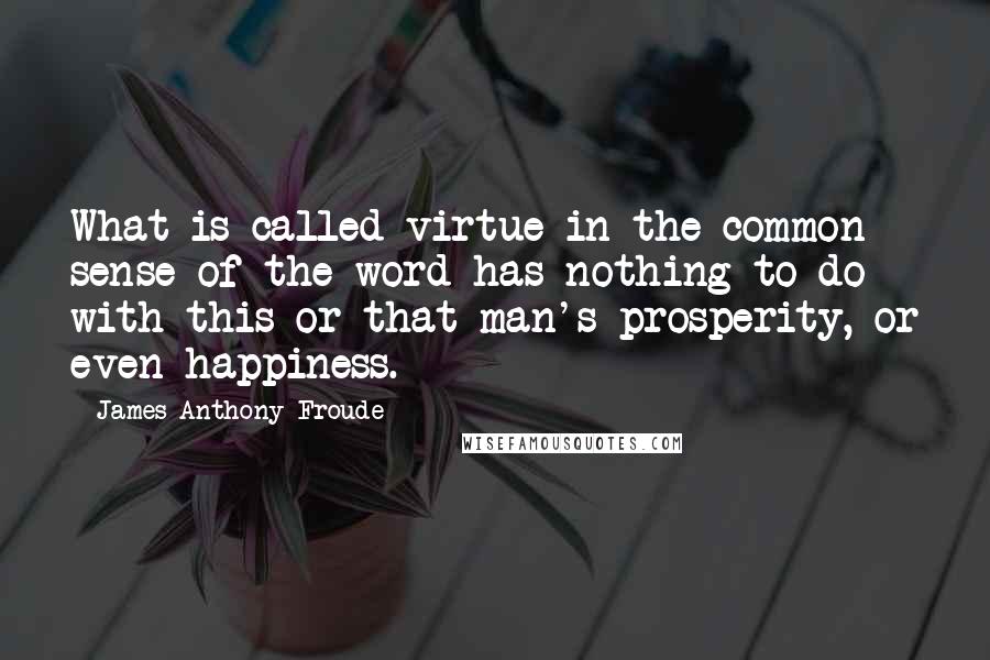 James Anthony Froude Quotes: What is called virtue in the common sense of the word has nothing to do with this or that man's prosperity, or even happiness.