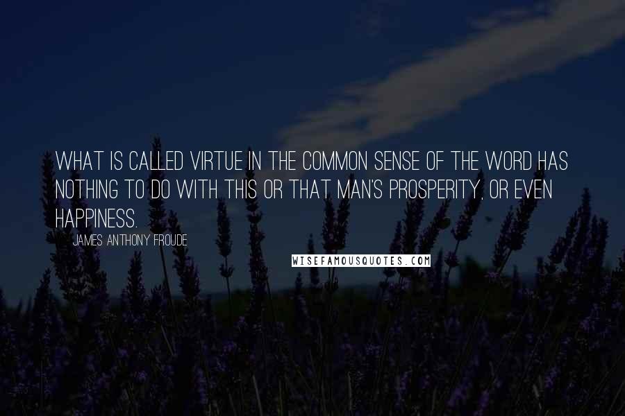 James Anthony Froude Quotes: What is called virtue in the common sense of the word has nothing to do with this or that man's prosperity, or even happiness.