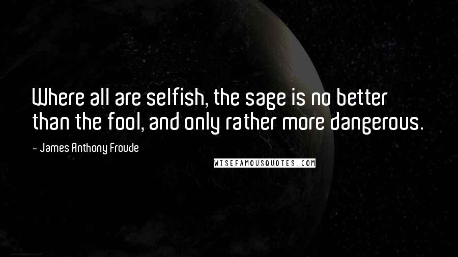 James Anthony Froude Quotes: Where all are selfish, the sage is no better than the fool, and only rather more dangerous.