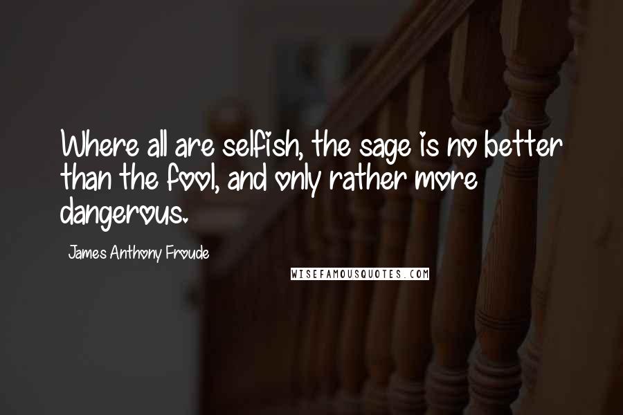 James Anthony Froude Quotes: Where all are selfish, the sage is no better than the fool, and only rather more dangerous.