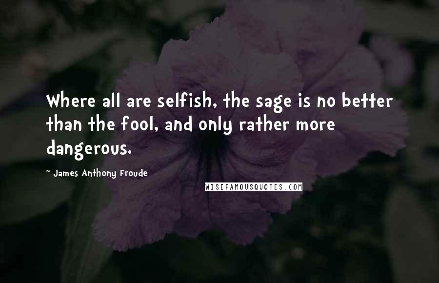 James Anthony Froude Quotes: Where all are selfish, the sage is no better than the fool, and only rather more dangerous.