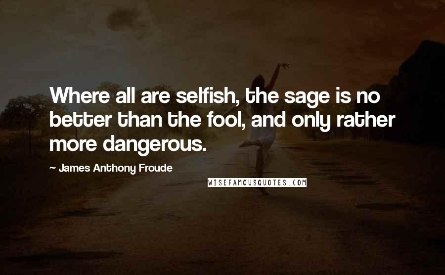James Anthony Froude Quotes: Where all are selfish, the sage is no better than the fool, and only rather more dangerous.