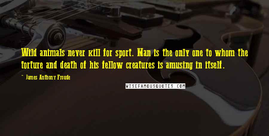 James Anthony Froude Quotes: Wild animals never kill for sport. Man is the only one to whom the torture and death of his fellow creatures is amusing in itself.