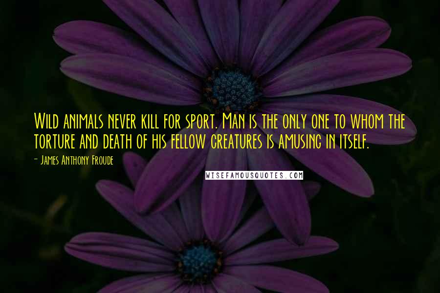 James Anthony Froude Quotes: Wild animals never kill for sport. Man is the only one to whom the torture and death of his fellow creatures is amusing in itself.