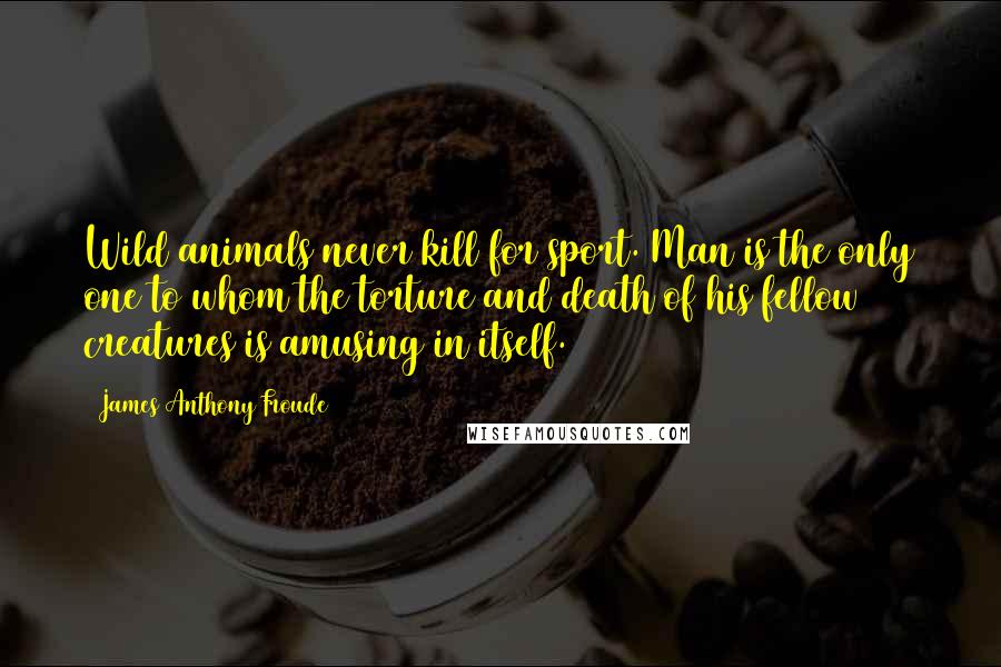 James Anthony Froude Quotes: Wild animals never kill for sport. Man is the only one to whom the torture and death of his fellow creatures is amusing in itself.