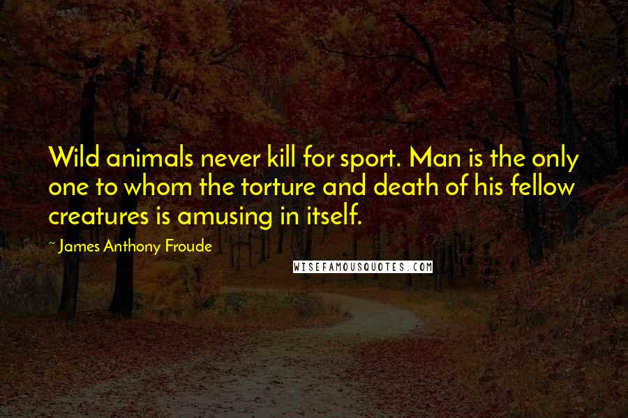 James Anthony Froude Quotes: Wild animals never kill for sport. Man is the only one to whom the torture and death of his fellow creatures is amusing in itself.