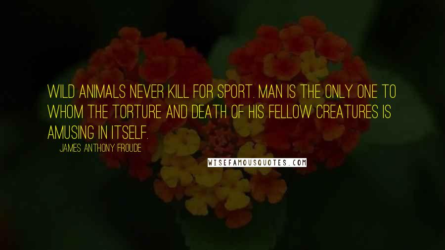 James Anthony Froude Quotes: Wild animals never kill for sport. Man is the only one to whom the torture and death of his fellow creatures is amusing in itself.