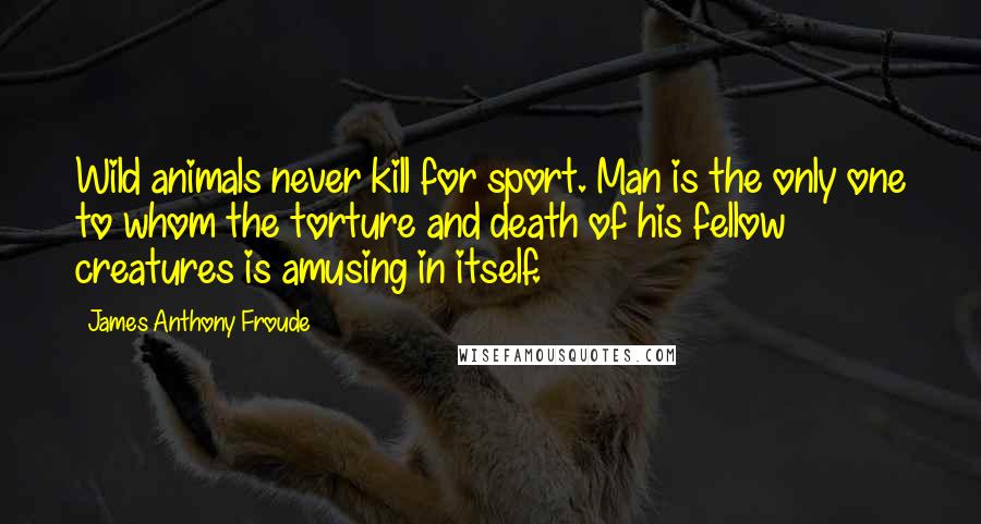 James Anthony Froude Quotes: Wild animals never kill for sport. Man is the only one to whom the torture and death of his fellow creatures is amusing in itself.