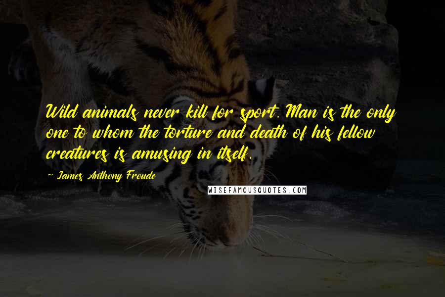 James Anthony Froude Quotes: Wild animals never kill for sport. Man is the only one to whom the torture and death of his fellow creatures is amusing in itself.