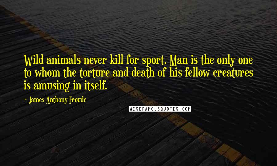 James Anthony Froude Quotes: Wild animals never kill for sport. Man is the only one to whom the torture and death of his fellow creatures is amusing in itself.