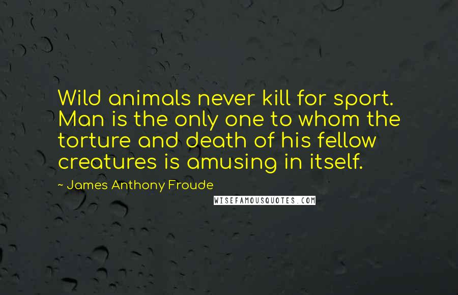 James Anthony Froude Quotes: Wild animals never kill for sport. Man is the only one to whom the torture and death of his fellow creatures is amusing in itself.