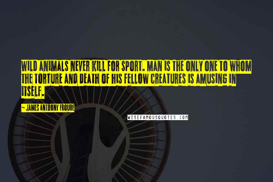 James Anthony Froude Quotes: Wild animals never kill for sport. Man is the only one to whom the torture and death of his fellow creatures is amusing in itself.