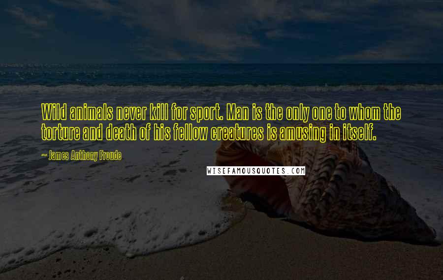 James Anthony Froude Quotes: Wild animals never kill for sport. Man is the only one to whom the torture and death of his fellow creatures is amusing in itself.