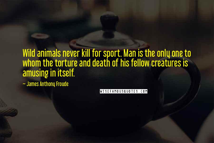 James Anthony Froude Quotes: Wild animals never kill for sport. Man is the only one to whom the torture and death of his fellow creatures is amusing in itself.