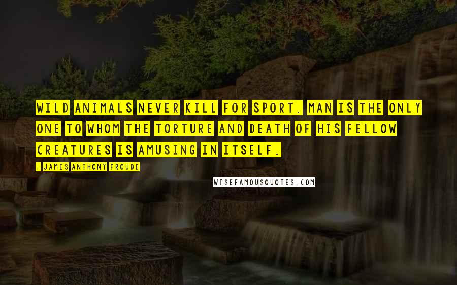 James Anthony Froude Quotes: Wild animals never kill for sport. Man is the only one to whom the torture and death of his fellow creatures is amusing in itself.