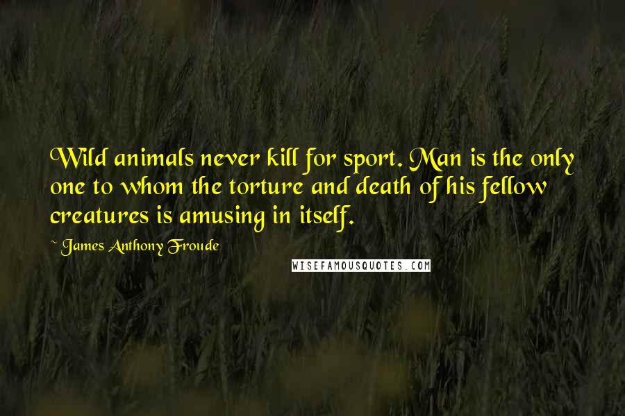 James Anthony Froude Quotes: Wild animals never kill for sport. Man is the only one to whom the torture and death of his fellow creatures is amusing in itself.