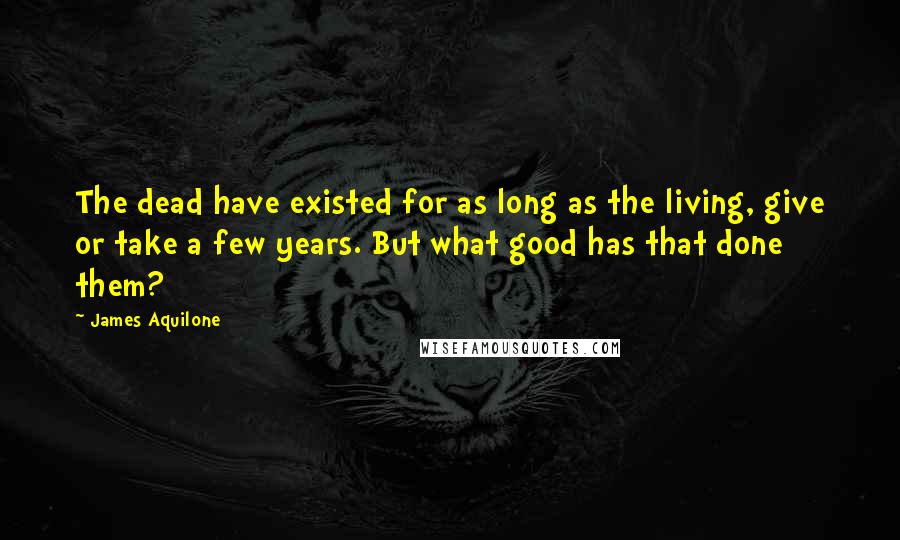 James Aquilone Quotes: The dead have existed for as long as the living, give or take a few years. But what good has that done them?