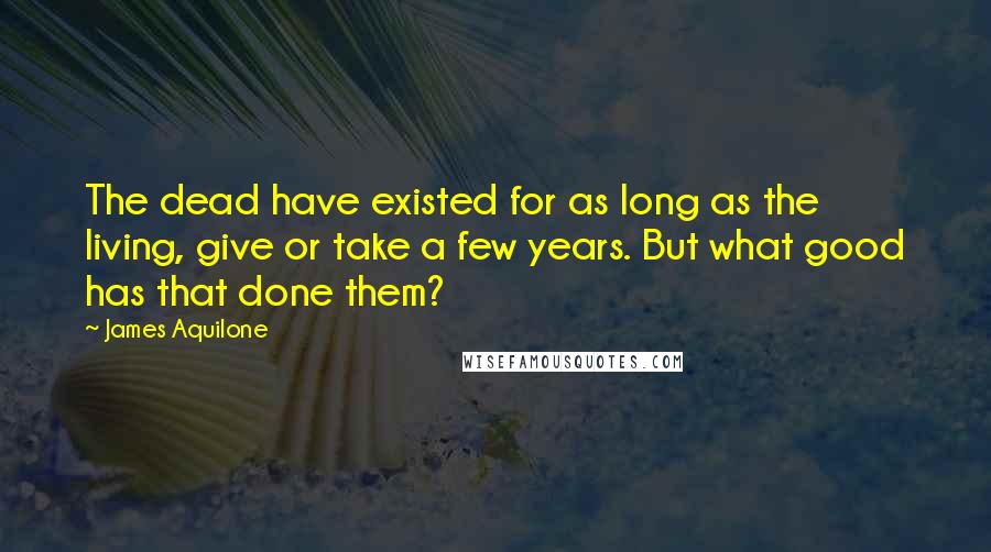 James Aquilone Quotes: The dead have existed for as long as the living, give or take a few years. But what good has that done them?