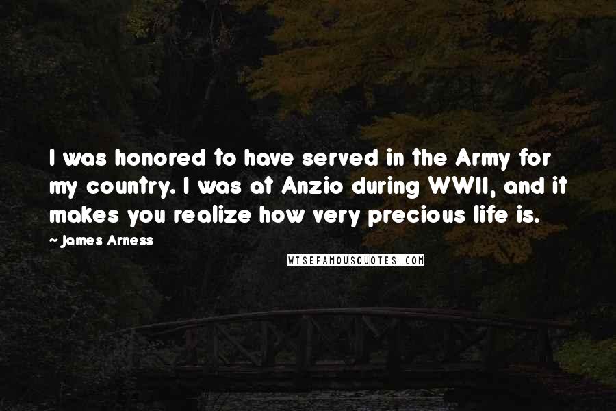 James Arness Quotes: I was honored to have served in the Army for my country. I was at Anzio during WWII, and it makes you realize how very precious life is.