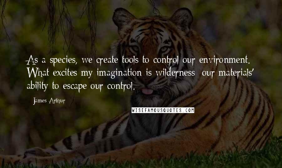 James Arthur Quotes: As a species, we create tools to control our environment. What excites my imagination is wilderness: our materials' ability to escape our control.