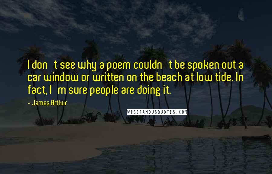 James Arthur Quotes: I don't see why a poem couldn't be spoken out a car window or written on the beach at low tide. In fact, I'm sure people are doing it.