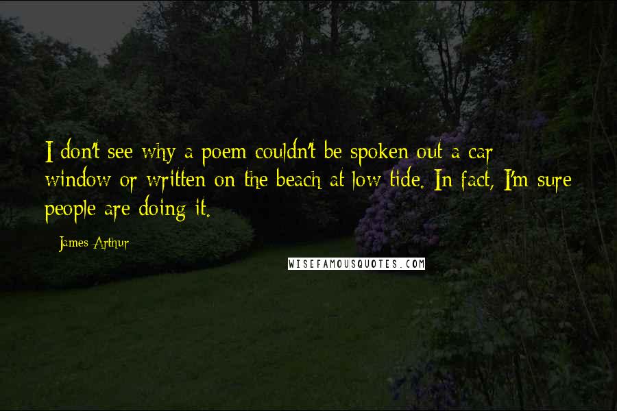 James Arthur Quotes: I don't see why a poem couldn't be spoken out a car window or written on the beach at low tide. In fact, I'm sure people are doing it.