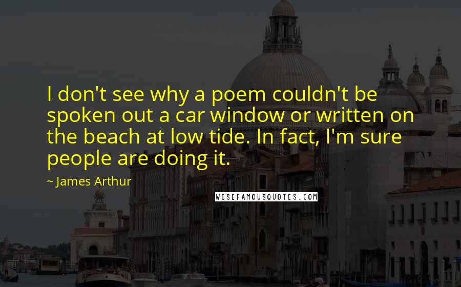 James Arthur Quotes: I don't see why a poem couldn't be spoken out a car window or written on the beach at low tide. In fact, I'm sure people are doing it.