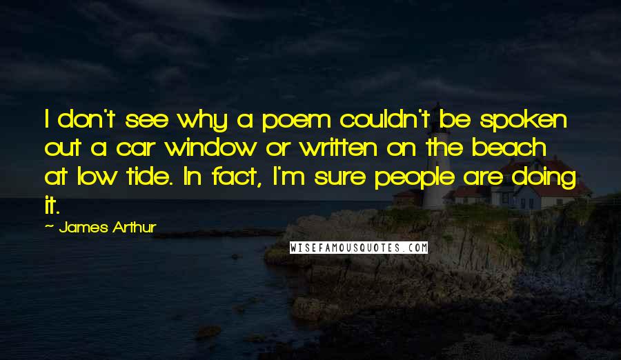 James Arthur Quotes: I don't see why a poem couldn't be spoken out a car window or written on the beach at low tide. In fact, I'm sure people are doing it.