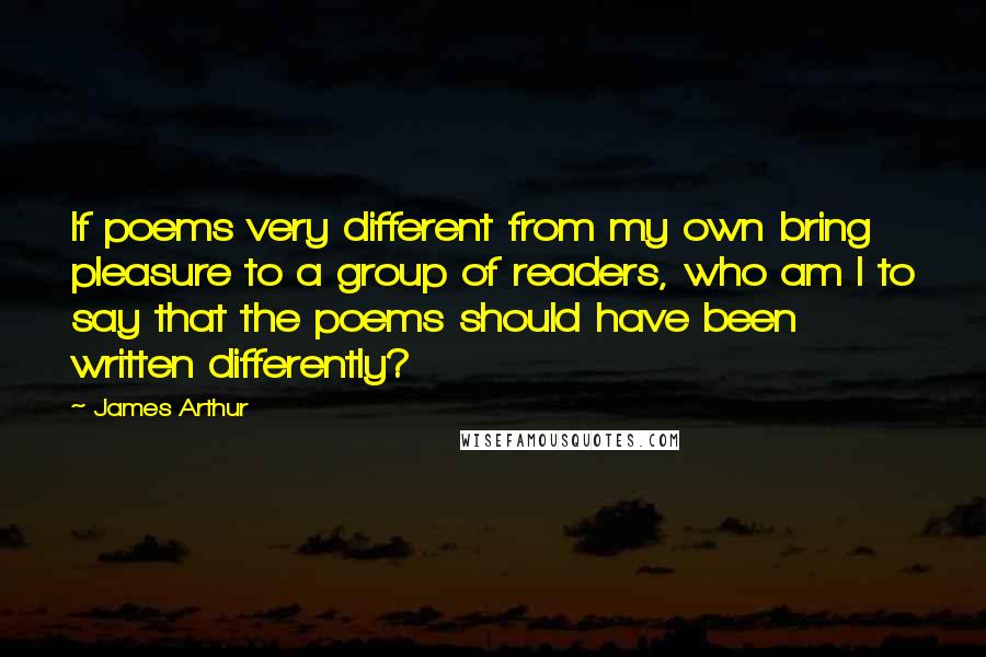 James Arthur Quotes: If poems very different from my own bring pleasure to a group of readers, who am I to say that the poems should have been written differently?