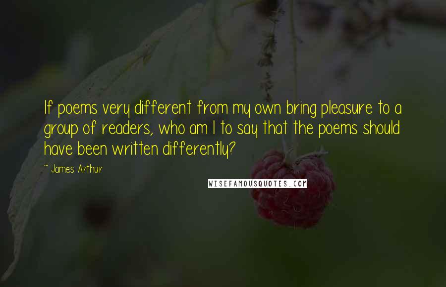 James Arthur Quotes: If poems very different from my own bring pleasure to a group of readers, who am I to say that the poems should have been written differently?