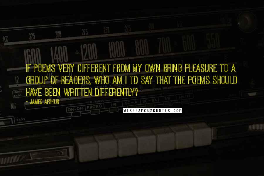 James Arthur Quotes: If poems very different from my own bring pleasure to a group of readers, who am I to say that the poems should have been written differently?