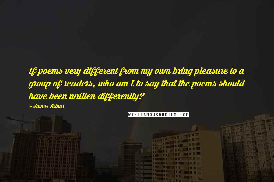 James Arthur Quotes: If poems very different from my own bring pleasure to a group of readers, who am I to say that the poems should have been written differently?