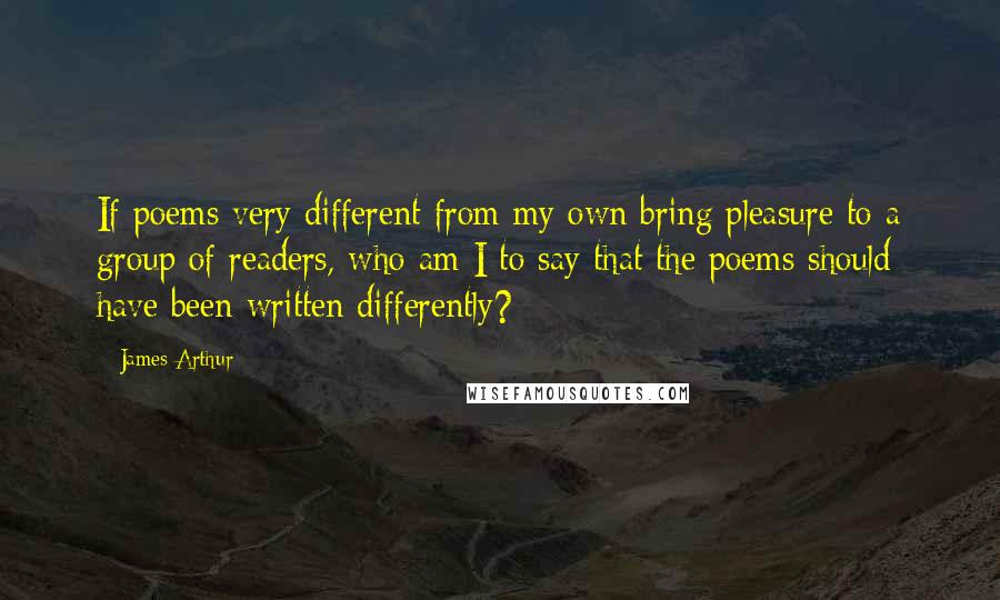 James Arthur Quotes: If poems very different from my own bring pleasure to a group of readers, who am I to say that the poems should have been written differently?