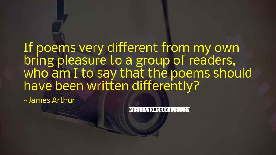 James Arthur Quotes: If poems very different from my own bring pleasure to a group of readers, who am I to say that the poems should have been written differently?