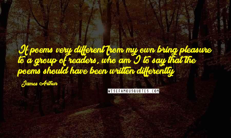 James Arthur Quotes: If poems very different from my own bring pleasure to a group of readers, who am I to say that the poems should have been written differently?