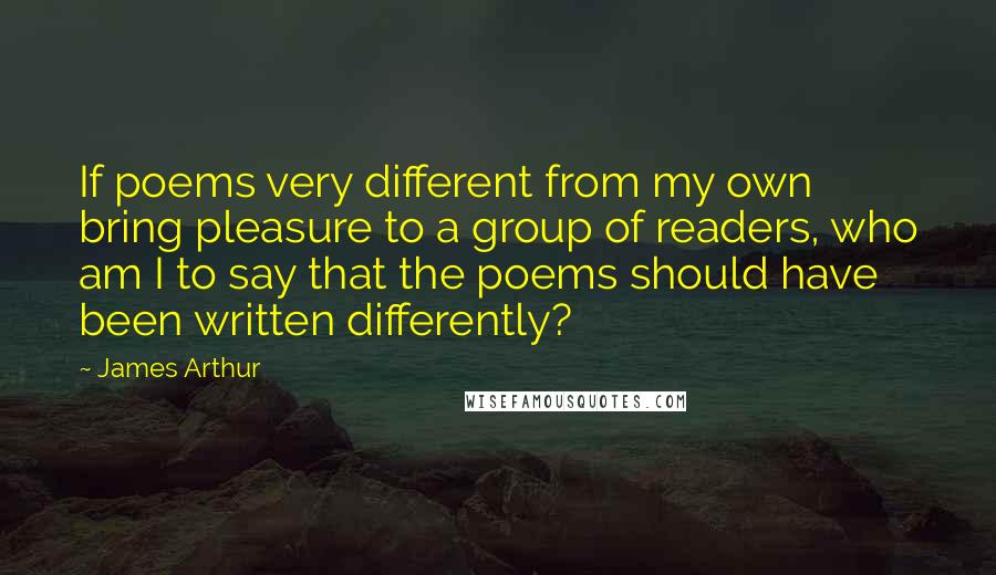 James Arthur Quotes: If poems very different from my own bring pleasure to a group of readers, who am I to say that the poems should have been written differently?