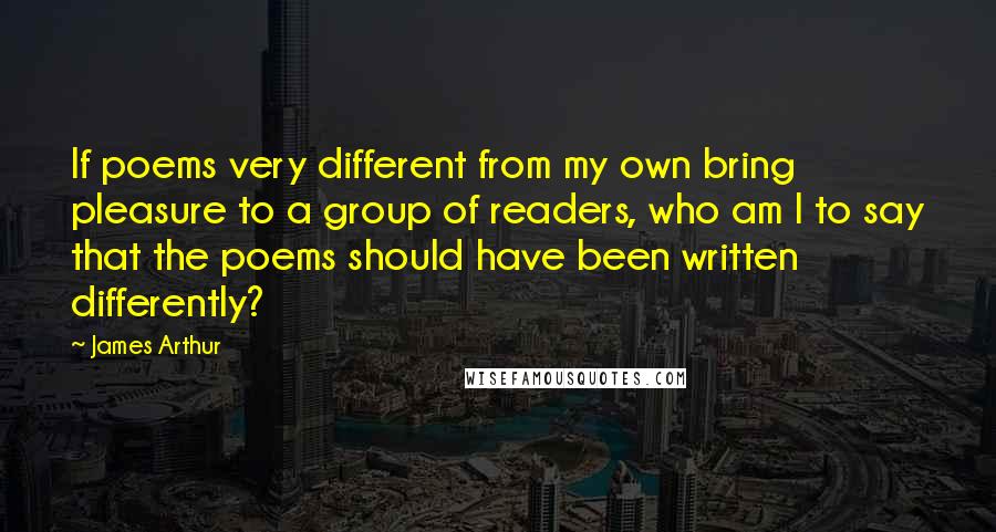 James Arthur Quotes: If poems very different from my own bring pleasure to a group of readers, who am I to say that the poems should have been written differently?