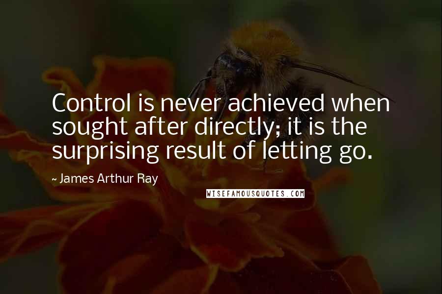 James Arthur Ray Quotes: Control is never achieved when sought after directly; it is the surprising result of letting go.